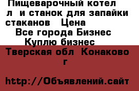 Пищеварочный котел 25 л. и станок для запайки стаканов › Цена ­ 250 000 - Все города Бизнес » Куплю бизнес   . Тверская обл.,Конаково г.